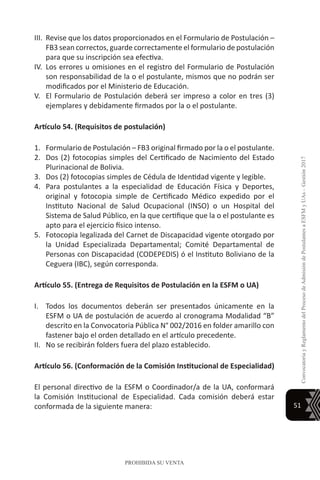 51
ConvocatoriayReglamentodelProcesodeAdmisióndePostulantesaESFMyUAs–Gestión2017
PROHIBIDA SU VENTA
III.	 Revise que los datos proporcionados en el Formulario de Postulación –
FB3 sean correctos, guarde correctamente el formulario de postulación
para que su inscripción sea efectiva.
IV.	Los errores u omisiones en el registro del Formulario de Postulación
son responsabilidad de la o el postulante, mismos que no podrán ser
modificados por el Ministerio de Educación.
V.	 El Formulario de Postulación deberá ser impreso a color en tres (3)
ejemplares y debidamente firmados por la o el postulante.
Artículo 54. (Requisitos de postulación)
1.	 Formulario de Postulación – FB3 original firmado por la o el postulante.
2.	 Dos (2) fotocopias simples del Certificado de Nacimiento del Estado
Plurinacional de Bolivia.
3.	 Dos (2) fotocopias simples de Cédula de Identidad vigente y legible.
4.	 Para postulantes a la especialidad de Educación Física y Deportes,
original y fotocopia simple de Certificado Médico expedido por el
Instituto Nacional de Salud Ocupacional (INSO) o un Hospital del
Sistema de Salud Público, en la que certifique que la o el postulante es
apto para el ejercicio físico intenso.
5.	 Fotocopia legalizada del Carnet de Discapacidad vigente otorgado por
la Unidad Especializada Departamental; Comité Departamental de
Personas con Discapacidad (CODEPEDIS) ó el Instituto Boliviano de la
Ceguera (IBC), según corresponda.
Artículo 55. (Entrega de Requisitos de Postulación en la ESFM o UA)
I.	 Todos los documentos deberán ser presentados únicamente en la
ESFM o UA de postulación de acuerdo al cronograma Modalidad “B”
descrito en la Convocatoria Pública N° 002/2016 en folder amarillo con
fastener bajo el orden detallado en el artículo precedente.
II.	 No se recibirán folders fuera del plazo establecido.
Artículo 56. (Conformación de la Comisión Institucional de Especialidad)
El personal directivo de la ESFM o Coordinador/a de la UA, conformará
la Comisión Institucional de Especialidad. Cada comisión deberá estar
conformada de la siguiente manera:
 