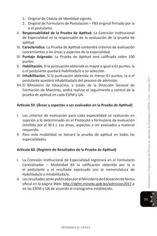 53
ConvocatoriayReglamentodelProcesodeAdmisióndePostulantesaESFMyUAs–Gestión2017
PROHIBIDA SU VENTA
1.	 Original de Cédula de Identidad vigente.
2.	 Original de Formulario de Postulación – FB3 original firmado por la
o el postulante.
II.	 Responsabilidad de la Prueba de Aptitud. La Comisión Institucional
de Especialidad es la responsable de la evaluación de la prueba de
aptitud.
III.	 Característica. La Prueba de Aptitud contendrá criterios de evaluación
concernientes a las áreas y aspectos de la especialidad.
IV.	 Puntaje Asignado. La Prueba de Aptitud será calificada sobre 100
puntos.
V.	 Habilitación. Si la puntuación obtenida es mayor o igual a 61 puntos, la
o el postulante quedará Habilitada/o a su selección.
VI.	Inhabilitación. Si la puntuación obtenida es menor 61 puntos, la o el
postulante quedará inhabilitada/o del proceso de admisión.
VII.	El Ministerio de Educación, a través de la Dirección General de
Formación de Maestros, podrá realizar el seguimiento y control de la
prueba de aptitud en cada ESFM y UA.
Artículo 59. (Áreas y aspectos a ser evaluados en la Prueba de Aptitud)
I.	 Los criterios de evaluación para cada especialidad se realizarán en
sujeción a lo determinado en el Protocolo y formulario de evaluación
(emitido por el M.E.). Las áreas, aspectos a ser evaluados y material
requerido.
II.	 Para esta modalidad se tomará la prueba de aptitud en todas las
especialidades.
Artículo 60. (Registro de Resultados de la Prueba de Aptitud)
I.	 La Comisión Institucional de Especialidad registrará en el Formulario
Centralizador – Modalidad B3 la calificación obtenida por la o
el postulante y el resultado expresado con la nomenclatura de
Habilitada/o o Inhabilitada/o.
II.	 LosresultadosseránpublicadosporelMinisteriodeEducacióndeforma
oficial en la página Web: http://dgfm.minedu.gob.bo/admision2017 o
en las ESFM y UA de acuerdo al cronograma establecido.
 