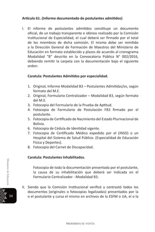 54
MinisteriodeEducación
PROHIBIDA SU VENTA
Artículo 61. (Informe documentado de postulantes admitidos)
I.	 El informe de postulantes admitidos constituye un documento
oficial, de un trabajo transparente e idóneo realizado por la Comisión
Institucional de Especialidad, el cual deberá ser firmado por el total
de los miembros de dicha comisión. El mismo debe ser remitido
a la Dirección General de Formación de Maestros del Ministerio de
Educación en formato establecido y plazos de acuerdo al cronograma
Modalidad “B” descrito en la Convocatoria Pública N° 002/2016,
debiendo remitir la carpeta con la documentación bajo el siguiente
orden:
	 Caratula: Postulantes Admitidos por especialidad.
1.	 Original, Informe Modalidad B3 – Postulantes Admitidas/os, según
formato del M.E.
2.	 Original, Formulario Centralizador – Modalidad B3, según formato
del M.E.
3.	 Fotocopia del Formulario de la Prueba de Aptitud.
4.	 Fotocopia de Formulario de Postulación FB3 firmado por el
postulante.
5.	 Fotocopia de Certificado de Nacimiento del Estado Plurinacional de
Bolivia.
6.	 Fotocopia de Cédula de Identidad vigente.
7.	 Fotocopia de Certificado Médico expedido por el (INSO) o un
Hospital del Sistema de Salud Público. (Especialidad de Educación
Física y Deportes).
8.	 Fotocopia del Carnet de Discapacidad.
Caratula: Postulantes Inhabilitados.
	 Fotocopia de toda la documentación presentada por el postulante,
la causa de su inhabilitación que deberá ser indicada en el
Formulario Centralizador - Modalidad B3.
II.	 Siendo que la Comisión Institucional verificó y contrastó todos los
documentos (originales o fotocopias legalizadas) presentados por la
o el postulante y cursa el mismo en archivos de la ESFM o UA, el o la
 