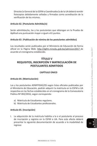 55
ConvocatoriayReglamentodelProcesodeAdmisióndePostulantesaESFMyUAs–Gestión2017
PROHIBIDA SU VENTA
Director/a General de la ESFM o Coordinador/a de la UA deberá remitir
fotocopias debidamente selladas y firmadas como acreditación de la
verificación de los mismos.
Artículo 62. (Postulante Admitida/o)
Serán admitidas/os, las y los postulantes que obtengan en la Prueba de
Aptitud una puntuación mayor o igual a 61 puntos.
Artículo 63. (Publicación de nómina de los postulantes admitidos)
Los resultados serán publicados por el Ministerio de Educación de forma
oficial en la Página Web: http://dgfm.minedu.gob.bo/admision2017 de
acuerdo al cronograma establecido.
TÍTULO V
REQUISITOS, INSCRIPCIÓN Y MATRICULACIÓN DE
POSTULANTES ADMITIDOS
CAPÍTULO ÚNICO
Artículo 64. (Matriculación)
Las y los postulantes ADMITIDAS/OS según listas oficiales publicadas por
el Ministerio de Educación, podrán adquirir la matrícula en la ESFM o UA
respectiva en las fechas establecidas en el cronograma de la Convocatoria
Pública Nº 002/2016, según corresponda:
a)	 Matrícula de Estudiantes regulares.
b)	 Matrícula de Estudiantes profesionales.
Artículo 65. (Inscripción)
I.	 La adquisición de la matrícula habilita a la o el postulante al proceso
de inscripción y registro en la ESFM o UA. Para este efecto deberá
presentar la siguiente documentación de acuerdo a la modalidad de
ingreso:
 