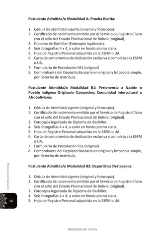56
MinisteriodeEducación
PROHIBIDA SU VENTA
Postulante Admitida/o Modalidad A: Prueba Escrita:
1.	 Cédula de identidad vigente (original y fotocopia).
2.	 Certificado de nacimiento emitido por el Servicio de Registro Cívico
con el sello del Estado Plurinacional de Bolivia (original).
3.	 Diploma de Bachiller (Fotocopia legalizada).
4.	 Seis fotografías 4 x 4, a color en fondo plomo claro.
5.	 Hoja de Registro Personal adquirida en la ESFM o UA.
6.	 Carta de compromiso de dedicación exclusiva y completa a la ESFM
o UA.
7.	 Formulario de Postulación FA1 (original)
8.	 Comprobante del Depósito Bancario en original y fotocopia simple,
por derecho de matrícula.
Postulante Admitida/o Modalidad B1: Pertenencia a Nación o
Pueblo Indígena Originario Campesino, Comunidad Intercultural o
Afroboliviana:
1.	 Cédula de identidad vigente (original y fotocopia).
2.	 Certificado de nacimiento emitido por el Servicio de Registro Cívico
con el sello del Estado Plurinacional de Bolivia (original).
3.	 Fotocopia legalizada de Diploma de Bachiller.
4.	 Seis fotografías 4 x 4, a color en fondo plomo claro.
5.	 Hoja de Registro Personal adquirida en la ESFM o UA.
6.	 Carta de compromiso de dedicación exclusiva y completa a la ESFM
o UA.
7.	 Formulario de Postulación FB1 (original)
8.	 Comprobante del Depósito Bancario en original y fotocopia simple,
por derecho de matrícula.
Postulante Admitida/o Modalidad B2: Deportistas Destacados:
1.	 Cédula de identidad vigente (original y fotocopia).
2.	 Certificado de nacimiento emitido por el Servicio de Registro Cívico
con el sello del Estado Plurinacional de Bolivia (original).
3.	 Fotocopia legalizada de Diploma de Bachiller.
4.	 Seis fotografías 4 x 4, a color en fondo plomo claro.
5.	 Hoja de Registro Personal adquirida en la ESFM o UA.
 