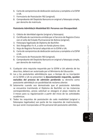 57
ConvocatoriayReglamentodelProcesodeAdmisióndePostulantesaESFMyUAs–Gestión2017
PROHIBIDA SU VENTA
6.	 Carta de compromiso de dedicación exclusiva y completa a la ESFM
o UA.
7.	 Formulario de Postulación FB2 (original).
8.	 Comprobante del Depósito Bancario en original y fotocopia simple,
por derecho de matrícula.
Postulante Admitida/o Modalidad B3: Personas con Discapacidad:
1.	 Cédula de identidad vigente (original y fotocopia).
2.	 Certificado de nacimiento emitido por el Servicio de Registro Cívico
con el sello del Estado Plurinacional de Bolivia (original).
3.	 Fotocopia legalizada de Diploma de Bachiller.
4.	 Seis fotografías 4 x 4, a color en fondo plomo claro.
5.	 Hoja de Registro Personal adquirida en la ESFM o UA.
6.	 Carta de compromiso de dedicación exclusiva y completa a la ESFM
o UA.
7.	 Formulario de Postulación FB3 (original).
8.	 Comprobante del Depósito Bancario en original y fotocopia simple,
por derecho de matrícula.
II.	 Cualquier otro requisito requerido por la ESFM o UA además de los
descritos, deberá ser autorizado por el Ministerio de Educación.
III.	 Las y los postulantes admitidos/as que, a tiempo de su inscripción
en la ESFM o UA no presenten la documentación requerida, quedan
excluidos del proceso de admisión perdiendo su derecho como
postulante admitida/o sin posibilidad de reclamo ulterior.
IV.	 Solamente cuando sea demostrado que el postulante Admitido
se encuentra tramitando el Diploma de Bachiller en las instancias
correspondientes, previa solicitud se otorgará el plazo máximo de
3 meses para su regularización a partir del inicio de las actividades
académicas.
V.	 Todos los requisitos de postulación de cada modalidad (original o
fotocopias legalizadas) son parte de los requisitos de matriculación,
los que serán incorporadas al File personal del postulante admitido.
 