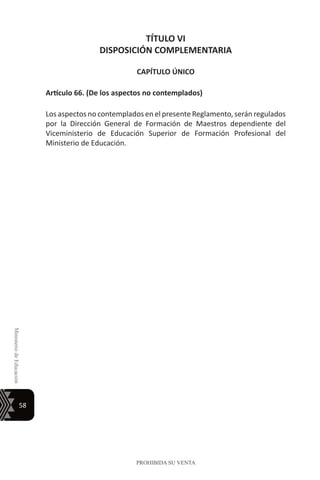 58
MinisteriodeEducación
PROHIBIDA SU VENTA
TÍTULO VI
DISPOSICIÓN COMPLEMENTARIA
CAPÍTULO ÚNICO
Artículo 66. (De los aspectos no contemplados)
Los aspectos no contemplados en el presente Reglamento, serán regulados
por la Dirección General de Formación de Maestros dependiente del
Viceministerio de Educación Superior de Formación Profesional del
Ministerio de Educación.
 