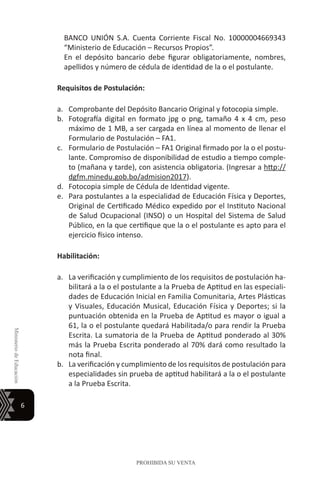 6
MinisteriodeEducación
PROHIBIDA SU VENTA
BANCO UNIÓN S.A. Cuenta Corriente Fiscal No. 10000004669343
“Ministerio de Educación – Recursos Propios”.
En el depósito bancario debe figurar obligatoriamente, nombres,
apellidos y número de cédula de identidad de la o el postulante.
Requisitos de Postulación:
a.	 Comprobante del Depósito Bancario Original y fotocopia simple.
b.	 Fotografía digital en formato jpg o png, tamaño 4 x 4 cm, peso
máximo de 1 MB, a ser cargada en línea al momento de llenar el
Formulario de Postulación – FA1.
c.	 Formulario de Postulación – FA1 Original firmado por la o el postu-
lante. Compromiso de disponibilidad de estudio a tiempo comple-
to (mañana y tarde), con asistencia obligatoria. (Ingresar a http://
dgfm.minedu.gob.bo/admision2017).
d.	 Fotocopia simple de Cédula de Identidad vigente.
e.	 Para postulantes a la especialidad de Educación Física y Deportes,
Original de Certificado Médico expedido por el Instituto Nacional
de Salud Ocupacional (INSO) o un Hospital del Sistema de Salud
Público, en la que certifique que la o el postulante es apto para el
ejercicio físico intenso.
Habilitación:	
a.	 La verificación y cumplimiento de los requisitos de postulación ha-
bilitará a la o el postulante a la Prueba de Aptitud en las especiali-
dades de Educación Inicial en Familia Comunitaria, Artes Plásticas
y Visuales, Educación Musical, Educación Física y Deportes; si la
puntuación obtenida en la Prueba de Aptitud es mayor o igual a
61, la o el postulante quedará Habilitada/o para rendir la Prueba
Escrita. La sumatoria de la Prueba de Aptitud ponderado al 30%
más la Prueba Escrita ponderado al 70% dará como resultado la
nota final.
b.	 La verificación y cumplimiento de los requisitos de postulación para
especialidades sin prueba de aptitud habilitará a la o el postulante
a la Prueba Escrita.
 