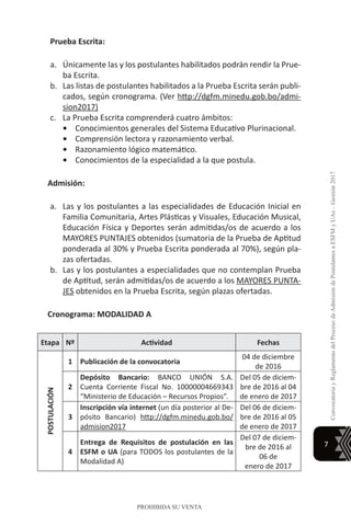 7
ConvocatoriayReglamentodelProcesodeAdmisióndePostulantesaESFMyUAs–Gestión2017
PROHIBIDA SU VENTA
Prueba Escrita:
a.	 Únicamente las y los postulantes habilitados podrán rendir la Prue-
ba Escrita.
b.	 Las listas de postulantes habilitados a la Prueba Escrita serán publi-
cados, según cronograma. (Ver http://dgfm.minedu.gob.bo/admi-
sion2017)
c.	 La Prueba Escrita comprenderá cuatro ámbitos:
•	 Conocimientos generales del Sistema Educativo Plurinacional.
•	 Comprensión lectora y razonamiento verbal.
•	 Razonamiento lógico matemático.
•	 Conocimientos de la especialidad a la que postula.
Admisión:
a.	 Las y los postulantes a las especialidades de Educación Inicial en
Familia Comunitaria, Artes Plásticas y Visuales, Educación Musical,
Educación Física y Deportes serán admitidas/os de acuerdo a los
MAYORES PUNTAJES obtenidos (sumatoria de la Prueba de Aptitud
ponderada al 30% y Prueba Escrita ponderada al 70%), según pla-
zas ofertadas.
b.	 Las y los postulantes a especialidades que no contemplan Prueba
de Aptitud, serán admitidas/os de acuerdo a los MAYORES PUNTA-
JES obtenidos en la Prueba Escrita, según plazas ofertadas.
Cronograma: MODALIDAD A
Etapa Nº Actividad Fechas
POSTULACIÓN
1 Publicación de la convocatoria
04 de diciembre
de 2016
2
Depósito Bancario: BANCO UNIÓN S.A.
Cuenta Corriente Fiscal No. 10000004669343
“Ministerio de Educación – Recursos Propios”.
Del 05 de diciem-
bre de 2016 al 04
de enero de 2017
3
Inscripción vía internet (un día posterior al De-
pósito Bancario) http://dgfm.minedu.gob.bo/
admision2017
Del 06 de diciem-
bre de 2016 al 05
de enero de 2017
4
Entrega de Requisitos de postulación en las
ESFM o UA (para TODOS los postulantes de la
Modalidad A)
Del 07 de diciem-
bre de 2016 al
06 de
enero de 2017
 