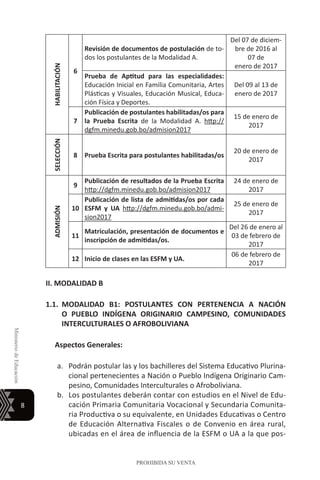 8
MinisteriodeEducación
PROHIBIDA SU VENTA
HABILITACIÓN
6
Revisión de documentos de postulación de to-
dos los postulantes de la Modalidad A.
Del 07 de diciem-
bre de 2016 al
07 de
enero de 2017
Prueba de Aptitud para las especialidades:
Educación Inicial en Familia Comunitaria, Artes
Plásticas y Visuales, Educación Musical, Educa-
ción Física y Deportes.
Del 09 al 13 de
enero de 2017
7
Publicación de postulantes habilitadas/os para
la Prueba Escrita de la Modalidad A. http://
dgfm.minedu.gob.bo/admision2017
15 de enero de
2017
SELECCIÓN
8 Prueba Escrita para postulantes habilitadas/os
20 de enero de
2017
ADMISIÓN
9
Publicación de resultados de la Prueba Escrita
http://dgfm.minedu.gob.bo/admision2017
24 de enero de
2017
10
Publicación de lista de admitidas/os por cada
ESFM y UA http://dgfm.minedu.gob.bo/admi-
sion2017
25 de enero de
2017
11
Matriculación, presentación de documentos e
inscripción de admitidas/os.
Del 26 de enero al
03 de febrero de
2017
12 Inicio de clases en las ESFM y UA.
06 de febrero de
2017
II. MODALIDAD B
1.1.	MODALIDAD B1: POSTULANTES CON PERTENENCIA A NACIÓN
O PUEBLO INDÍGENA ORIGINARIO CAMPESINO, COMUNIDADES
INTERCULTURALES O AFROBOLIVIANA
Aspectos Generales:
a.	 Podrán postular las y los bachilleres del Sistema Educativo Plurina-
cional pertenecientes a Nación o Pueblo Indígena Originario Cam-
pesino, Comunidades Interculturales o Afroboliviana.
b.	 Los postulantes deberán contar con estudios en el Nivel de Edu-
cación Primaria Comunitaria Vocacional y Secundaria Comunita-
ria Productiva o su equivalente, en Unidades Educativas o Centro
de Educación Alternativa Fiscales o de Convenio en área rural,
ubicadas en el área de influencia de la ESFM o UA a la que pos-
 