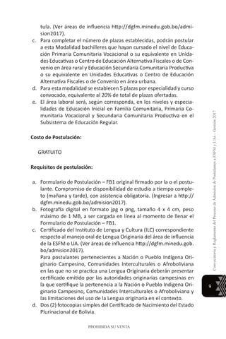 9
ConvocatoriayReglamentodelProcesodeAdmisióndePostulantesaESFMyUAs–Gestión2017
PROHIBIDA SU VENTA
tula. (Ver áreas de influencia http://dgfm.minedu.gob.bo/admi-
sion2017).
c.	 Para completar el número de plazas establecidas, podrán postular
a esta Modalidad bachilleres que hayan cursado el nivel de Educa-
ción Primaria Comunitaria Vocacional o su equivalente en Unida-
des Educativas o Centro de Educación Alternativa Fiscales o de Con-
venio en área rural y Educación Secundaria Comunitaria Productiva
o su equivalente en Unidades Educativas o Centro de Educación
Alternativa Fiscales o de Convenio en área urbana.
d.	 Para esta modalidad se establecen 5 plazas por especialidad y curso
convocado, equivalente al 20% de total de plazas ofertadas.
e.	 El área laboral será, según corresponda, en los niveles y especia-
lidades de Educación Inicial en Familia Comunitaria, Primaria Co-
munitaria Vocacional y Secundaria Comunitaria Productiva en el
Subsistema de Educación Regular.
Costo de Postulación:
GRATUITO
Requisitos de postulación:
a.	 Formulario de Postulación – FB1 original firmado por la o el postu-
lante. Compromiso de disponibilidad de estudio a tiempo comple-
to (mañana y tarde), con asistencia obligatoria. (Ingresar a http://
dgfm.minedu.gob.bo/admision2017).
b.	 Fotografía digital en formato jpg o png, tamaño 4 x 4 cm, peso
máximo de 1 MB, a ser cargada en línea al momento de llenar el
Formulario de Postulación – FB1.
c.	 Certificado del Instituto de Lengua y Cultura (ILC) correspondiente
respecto al manejo oral de Lengua Originaria del área de influencia
de la ESFM o UA. (Ver áreas de influencia http://dgfm.minedu.gob.
bo/admision2017).
	 Para postulantes pertenecientes a Nación o Pueblo Indígena Ori-
ginario Campesino, Comunidades Interculturales o Afroboliviana
en las que no se practica una Lengua Originaria deberán presentar
certificado emitido por las autoridades originarias campesinas en
la que certifique la pertenencia a la Nación o Pueblo Indígena Ori-
ginario Campesino, Comunidades Interculturales o Afroboliviana y
las limitaciones del uso de la Lengua originaria en el contexto.
d.	 Dos (2) fotocopias simples del Certificado de Nacimiento del Estado
Plurinacional de Bolivia.
 