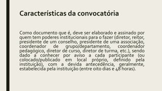 Características da convocatória
Como documento que é, deve ser elaborado e assinado por
quem tem poderes institucionais para o fazer (diretor, reitor,
presidente de um conselho, presidente de uma associação,
coordenador de grupo/departamento, coordenador
pedagógico, diretor de curso, diretor de turma, etc.), sendo
dado a conhecer por aviso a cada participante (ou
colocado/publicado em local próprio, definido pela
instituição), com a devida antecedência, geralmente,
estabelecida pela instituição (entre oito dias e 48 horas).
 