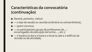 Características da convocatória
(continuação)
■ Deverá, portanto, indicar:
■ — o tipo de sessão ou reunião (ordinária ou extraordinária);
■ — quem convoca;
■ — os participantes (grupo de professores de...;
encarregados de educação da turma....; etc.);
■ — o horário (o dia e a hora) e o local (a sala e o edifícío) da
reunião ou da atividade;
 