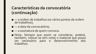 Características da convocatória
(continuação)
■ — a ordem de trabalhos (os vários pontos da ordem
de trabalhos);
■ — a data da convocatória;
■ — a assinatura de quem convoca.
■ Nota: Sempre que assim se considerar, poderá,
também, indicar-se (em nota) o material que possa
ser necessário para o desenvolvimento dos
trabalhos.
 