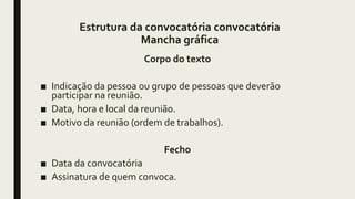 Estrutura da convocatória convocatória
Mancha gráfica
Corpo do texto
■ Indicação da pessoa ou grupo de pessoas que deverão
participar na reunião.
■ Data, hora e local da reunião.
■ Motivo da reunião (ordem de trabalhos).
Fecho
■ Data da convocatória
■ Assinatura de quem convoca.
 
