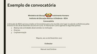 Exemplo de convocatória
Ministério da Educação e Desenvolvimento Humano
Instituto de Educação Aberta e à Distância - IEDA
Convocatória
A direcção do IEDA convoca a todos os funcionários para uma reunião a ter lugar na sala de conferências pelas
8 horas no dia 28 de Dezembro do ano em curso. A mesma tem como agenda os seguintes pontos:
1. Balanço das actividades desenvolvidas na instituição.
2. Diversos.
3. Confraternização
Maputo, aos 20 de Dezembro 2017
O director
_______________________________________
Manuel José Simbine
 