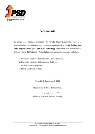 Mesa da Assembleia Distrital
do Porto




                                                Convocatória



          Ao abrigo dos Estatutos Nacionais do Partido Social Democrata, convoco a
          Assembleia Distrital do Porto, para reunir em sessão plenária, dia 12 de Março de
          2012, Segunda-feira, pelas 21h30, no Hotel Tryp Expo Porto, sito na Rotunda da
          Exponor – Leça da Palmeira - Matosinhos, com a seguinte ordem de trabalhos:


                   1. Discussão e votação do Relatório e Contas de 2011;
                   2. Discussão e votação do Orçamento de 2012;
                   3. Análise da situação política;
                   4. XXXIV Congresso do PSD;




                                        Porto, 28 de Fevereiro de 2012


                                     O Presidente da Mesa da Assembleia



                                      (Alberto Fernando da Silva Santos)




                                          Rua Guerra Junqueiro, 64 • 4150-386 Porto
                               Tel. 226098132 • Fax. 226068280 • E-mail: mesaad@psdporto.net
 