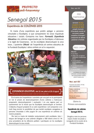 Experiència de COLÒNIES 2015
Asoc. sed- ESC
Senegal 2015
Asoc. sed- ESC
Travessera de Gràcia, 117 àtic
08012 BARCELONA
Telèfon: 636390138
Fax: 972501293
Correu: sedkasumay@sed-esc.net
Persona de contacte:
Ana Moreno.És el centre de l’experiència i consisteix per una part en la participació
en tot el procés de desenvolupament d’unes colònies a Cabrousse:
preparació, desenvolupament i avaluació; i en una segona part un
coneixement de la missió que les Escolàpies desenvolupen al territori.
L’objectiu d’aquest projecte té un caire experiència i vol comportar a no
molt llarg termini la possibilitat de que també escolàpies senegaleses o
persones vinculades a elles puguin fer una experiència en colònies als
nostres projectes.
Per tant es tracta de treballar conjuntament amb escolàpies, laics i
laiques del Senegal en unes colònies dirigides a 100 infants entre 6 i 14
anys procedents de les diferents poblats i parròquies on les escolàpies
desenvolupen la seva missió.
EXPERIÈNCIA EDUCATIVA, del 22 de juliol al 20 d’agost.
(les dates són orientatives poden variar en funció dels vols)
Obrim la
Primera convocatòria
Experiència de colònies
Senegal 2015.
Dirigida a totes les persones
majors d’edat vinculades o
conegudes de les escoles de la
Fundació Escolàpies.
Cal tenir 18 anys
complerts el 31 de
desembre de 2014,
complir el procés
d’inscripció, assistir al
curs previ, estada
completa al Senegal i
compromís de difusió
posterior a l’estada.
PER
PARTICIPAR
INCLOU:
 Curs Previ.
 Viatge fins La regió de
Casamance i assegurança
de vol.
 Assegurança de
Responsabilitat Civil i
mèdica.
 Col·laboració amb el
Projecte .
 Cost del VISAT
Les despeses de compres
personals o activitats lúdiques
que el grup decideixi realitzar
durant l’estada seran
PREU: 1450 €
Es tracta d’una experiència que pretén aplegar a persones
vinculades a Escolàpies, o que comparteixin les seves inquietuds
educatives i socials. Comporta tres fases: Formació, Experiència
Educativa a les colònies organitzades per les Escolàpies a Cabrousse
a la regió de Casamance, on les escolàpies desenvolupen la seva
tasca , i posterior Difusió de l’experiència als centres educatius de
la Fundació Escolàpies i altres entitats on se’ns requereixi.
 