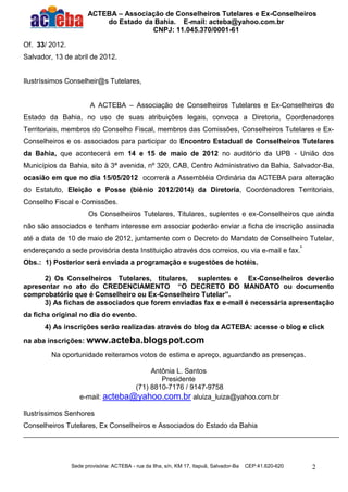 ACTEBA – Associação de Conselheiros Tutelares e Ex-Conselheiros
                          do Estado da Bahia. E-mail: acteba@yahoo.com.br
                                      CNPJ: 11.045.370/0001-61

Of. 33/ 2012.
Salvador, 13 de abril de 2012.


Ilustríssimos Conselheir@s Tutelares,


                       A ACTEBA – Associação de Conselheiros Tutelares e Ex-Conselheiros do
Estado da Bahia, no uso de suas atribuições legais, convoca a Diretoria, Coordenadores
Territoriais, membros do Conselho Fiscal, membros das Comissões, Conselheiros Tutelares e Ex-
Conselheiros e os associados para participar do Encontro Estadual de Conselheiros Tutelares
da Bahia, que acontecerá em 14 e 15 de maio de 2012 no auditório da UPB - União dos
Municípios da Bahia, sito à 3ª avenida, nº 320, CAB, Centro Administrativo da Bahia, Salvador-Ba,
ocasião em que no dia 15/05/2012 ocorrerá a Assembléia Ordinária da ACTEBA para alteração
do Estatuto, Eleição e Posse (biênio 2012/2014) da Diretoria, Coordenadores Territoriais,
Conselho Fiscal e Comissões.
                       Os Conselheiros Tutelares, Titulares, suplentes e ex-Conselheiros que ainda
não são associados e tenham interesse em associar poderão enviar a ficha de inscrição assinada
até a data de 10 de maio de 2012, juntamente com o Decreto do Mandato de Conselheiro Tutelar,
endereçando a sede provisória desta Instituição através dos correios, ou via e-mail e fax.*
Obs.: 1) Posterior será enviada a programação e sugestões de hotéis.

      2) Os Conselheiros Tutelares, titulares, suplentes e Ex-Conselheiros deverão
apresentar no ato do CREDENCIAMENTO “O DECRETO DO MANDATO ou documento
comprobatório que é Conselheiro ou Ex-Conselheiro Tutelar”.
      3) As fichas de associados que forem enviadas fax e e-mail é necessária apresentação
da ficha original no dia do evento.
       4) As inscrições serão realizadas através do blog da ACTEBA: acesse o blog e click

na aba inscrições: www.acteba.blogspot.com

         Na oportunidade reiteramos votos de estima e apreço, aguardando as presenças.

                                       Antônia L. Santos
                                          Presidente
                                  (71) 8810-7176 / 9147-9758
                   e-mail: acteba@yahoo.com.br aluiza_luiza@yahoo.com.br

Ilustríssimos Senhores
Conselheiros Tutelares, Ex Conselheiros e Associados do Estado da Bahia




                Sede provisória: ACTEBA - rua da Ilha, s/n, KM 17, Itapuã, Salvador-Ba   CEP:41.620-620   2
 