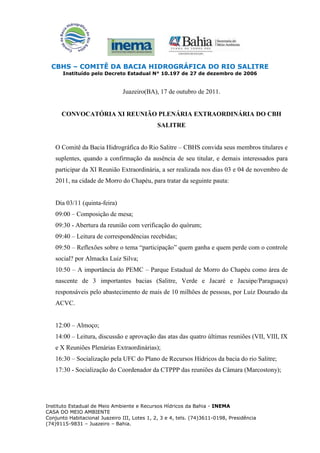 CBHS – COMITÊ DA BACIA HIDROGRÁFICA DO RIO SALITRE
       Instituído pelo Decreto Estadual N° 10.197 de 27 de dezembro de 2006


                               Juazeiro(BA), 17 de outubro de 2011.


      CONVOCATÓRIA XI REUNIÃO PLENÁRIA EXTRAORDINÁRIA DO CBH
                                              SALITRE


    O Comitê da Bacia Hidrográfica do Rio Salitre – CBHS convida seus membros titulares e
    suplentes, quando a confirmação da ausência de seu titular, e demais interessados para
    participar da XI Reunião Extraordinária, a ser realizada nos dias 03 e 04 de novembro de
    2011, na cidade de Morro do Chapéu, para tratar da seguinte pauta:


    Dia 03/11 (quinta-feira)
    09:00 – Composição de mesa;
    09:30 - Abertura da reunião com verificação do quórum;
    09:40 – Leitura de correspondências recebidas;
    09:50 – Reflexões sobre o tema “participação” quem ganha e quem perde com o controle
    social? por Almacks Luiz Silva;
    10:50 – A importância do PEMC – Parque Estadual de Morro do Chapéu como área de
    nascente de 3 importantes bacias (Salitre, Verde e Jacaré e Jacuipe/Paraguaçu)
    responsáveis pelo abastecimento de mais de 10 milhões de pessoas, por Luiz Dourado da
    ACVC.


    12:00 – Almoço;
    14:00 – Leitura, discussão e aprovação das atas das quatro últimas reuniões (VII, VIII, IX
    e X Reuniões Plenárias Extraordinárias);
    16:30 – Socialização pela UFC do Plano de Recursos Hídricos da bacia do rio Salitre;
    17:30 - Socialização do Coordenador da CTPPP das reuniões da Câmara (Marcostony);




Instituto Estadual de Meio Ambiente e Recursos Hídricos da Bahia - INEMA
CASA DO MEIO AMBIENTE
Conjunto Habitacional Juazeiro III, Lotes 1, 2, 3 e 4, tels. (74)3611-0198, Presidência
(74)9115-9831 – Juazeiro – Bahia.
 