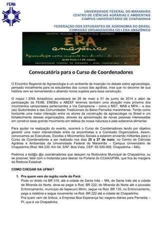 UNIVERSIDADE FEDERAL DO MARANHÃO
CENTRO DE CIÊNCIAS AGRÁRIAS E AMBIENTAIS
CAMPUS UNIVERISITÁRIO DE CHAPADINHA
FEDERAÇÃO DOS ESTUDANTES DE AGRONOMIA DO BRASIL
COMISSÃO ORGANIZADORA DO I ERA AMAZÔNICO
Convocatória para o Curso de Coordenadores
O Encontro Regional de Agroecologia é um ambiente de inserção no debate sobre agroecologia,
pensado inicialmente para os estudantes dos cursos das agrárias, mas que no decorrer de sua
história vem se reinventando e atraindo novos sujeitos para essa construção.
O nosso I ERA Amazônico acontecerá de 28 de maio a 01 de junho de 2014 e além da
participação da FEAB, ENEBio e ABEEF teremos também uma atuação mais próxima dos
movimentos camponeses pertencentes a Via Campesina – como o MST, MAB e MPA – e dos
(as) Quilombolas e das Comunidades Tradicionais do Baixo Parnaíba maranhense. Tendo como
horizonte uma maior interação entre os atores da construção da agroecologia no Brasil e um
fortalecimento dessas organizações, através da aproximação de novas pessoas interessadas
em construir esse grande movimento em defesa de nossa natureza e pela soberania alimentar.
Para ajudar na realização do evento, ocorrerá o Curso de Coordenadores tendo por objetivo
garantir uma maior interatividade entre os encontristas e a Comissão Organizadora. Assim,
convocamos as Executivas, Escolas e Movimentos Sociais a estarem enviando militantes para o
Curso de Coordenadores a ser realizado nos dias 25 a 27 de maio, no Centro de Ciências
Agrárias e Ambientais da Universidade Federal do Maranhão – Campus Universitário de
Chapadinha (Rod. MA 230, Km 04, S/Nº, Boa Vista, CEP: 65.500-000, Chapadinha – MA).
Pedimos a tod@s @s coordenadores que desçam na Rodoviária Municipal de Chapadinha, ou
se possível, falar com o motorista para descer na Portaria do CCAA/UFMA, que fica às margens
da Rodovia Estadual.
COMO CHEGAR NA UFMA?
1. Pra quem vem da região norte do Pará:
Pode vir direto na BR 316, até a cidade de Santa Inês – MA, de Santa Inês até a cidade
de Miranda do Norte, deve-se pegar a Rod. BR 222; de Miranda do Norte até o povoado
Entroncamento, município de Itapecurú Mirim, segue na Rod. BR 135, no Entroncamento,
pega a rotatória e segue novamente na Rod. BR 222 até a cidade de Chapadinha.
Pra quem vem de ônibus, a Empresa Boa Esperança faz viagens diárias para Parnaíba –
PI, que é via Chapadinha.
 