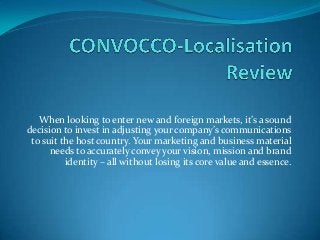 When looking to enter new and foreign markets, it’s a sound
decision to invest in adjusting your company’s communications
to suit the host country. Your marketing and business material
needs to accurately convey your vision, mission and brand
identity – all without losing its core value and essence.
 