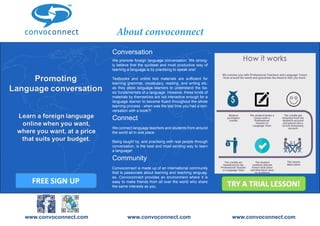 www.convoconnect.com 
Convenient 
Affordable 
Experienced teachers / tutors 
Sign up for free Book a trial today! 
www.convoconnect.com 
Sign up for free Book a trial today! 
About convoconnect 
Conversation 
We promote foreign language conversation. We strong-ly 
believe that the quickest and most productive way of 
learning a language is by practising to speak one! 
Textbooks and online text materials are sufficient for 
learning grammar, vocabulary, reading, and writing etc. 
as they allow language learners to understand the ba-sic 
fundamentals of a language. However, these kinds of 
materials by themselves are not interactive enough for a 
language learner to become fluent throughout the whole 
learning process - when was the last time you had a con-versation 
with a book?! 
Connect 
We connect language teachers and students from around 
the world all in one place. 
Being taught by, and practising with real people through 
conversation, is the best and most exciting way to learn 
a language! 
Community 
Convoconnect is made up of an international community 
that is passionate about learning and teaching languag-es. 
Convoconnect provides an environment where it is 
easy to make friends from all over the world who share 
the same interests as you. 
www.convoconnect.com www.convoconnect.com www.convoconnect.com 
