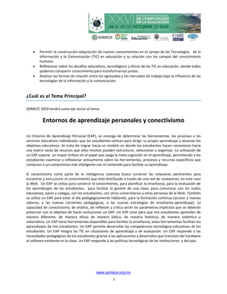    Permitir la construcción-adquisición de nuevos conocimientos en el campo de las Tecnologías de la
        Información y la Comunicación (TIC) en educación y su relación con los campos del conocimiento
        humano.
       Reflexionar sobre los desafíos educativos, tecnológicos y éticos de las TIC en educación, donde todos
        podemos compartir conocimiento para transformarnos juntos.
       Analizar las formas de relación entre los egresados y los mercados de trabajo bajo la influencia de las
        tecnologías de la información y la comunicación.


¿Cuál es el Tema Principal?

SOMECE 2010 tendrá como eje rector el tema:


          Entornos de aprendizaje personales y conectivismo

Un Entorno de Aprendizaje Personal (EAP), se encarga de determinar las herramientas, los procesos y los
servicios educativos individuales que los estudiantes utilizan para dirigir su propio aprendizaje y alcanzar los
objetivos educativos. Se trata de migrar hacia un modelo en donde los estudiantes hacen conexiones hacia
una matriz vasta de recursos que ellos mismos pueden estructurar, seleccionar y organizar. La utilización de
un EAP supone un mayor énfasis en el papel que juega la meta cognición en el aprendizaje, permitiendo a los
estudiantes examinar y reflexionar activamente sobre las herramientas, procesos y recursos específicos que
conducen a un compromiso más inteligente con el contenido para facilitar su aprendizaje.

El conectivismo como parte de la inteligencia colectiva busca construir las relaciones pertinentes para
encontrar y estructurar el conocimiento que está distribuido a través de una red de conexiones, en este caso
la Web. Un EAP se utiliza para construir el conocimiento, para planificar la enseñanza, para la evaluación de
los aprendizajes de los estudiantes, para facilitar la gestión de una clase, para comunicar con los nodos
educativos, pares y colegas, con los estudiantes, con otros universitarios y otras personas de la Web. También
se utiliza un EAP para estar al día pedagógicamente hablando, para la formación continua (acceso a nuevos
saberes, a las nuevas corrientes pedagógicas, a las nuevas estrategias de enseñanza-aprendizaje). La
capacidad de conectivismo, de análisis, de reflexión y crítica serán los parámetros implícitos que se deberán
potenciar con el objetivo de hacer evolucionar un EAP. Un EAP sirve para que mis estudiantes aprendan de
manera diferente, de manera eficaz de manera lúdica, de manera holística, de manera sistémica y
sistemática. Un EAP tiene herramientas disponibles para facilitar la enseñanza; estas herramientas facilitan los
aprendizajes de mis estudiantes. Un EAP permite desarrollar las competencias tecnológico-educativas de los
estudiantes. Un EAP integra las TIC en situaciones de aprendizaje y de evaluación. Un EAP responde a las
necesidades pedagógicas de los estudiantes gracias a las aplicaciones y desarrollos que transitan del hardware
al software existente en la clase. Un EAP responde a las políticas tecnológicas de las instituciones y del país.




                                            www.somece.org.mx
                                                       2
 