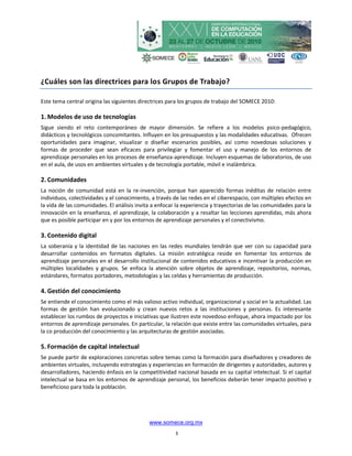 ¿Cuáles son las directrices para los Grupos de Trabajo?

Este tema central origina las siguientes directrices para los grupos de trabajo del SOMECE 2010:

1. Modelos de uso de tecnologías
Sigue siendo el reto contemporáneo de mayor dimensión. Se refiere a los modelos psico-pedagógico,
didácticos y tecnológicos concomitantes. Influyen en los presupuestos y las modalidades educativas. Ofrecen
oportunidades para imaginar, visualizar o diseñar escenarios posibles, así como novedosas soluciones y
formas de proceder que sean eficaces para privilegiar y fomentar el uso y manejo de los entornos de
aprendizaje personales en los procesos de enseñanza-aprendizaje. Incluyen esquemas de laboratorios, de uso
en el aula, de usos en ambientes virtuales y de tecnología portable, móvil e inalámbrica.

2. Comunidades
La noción de comunidad está en la re-invención, porque han aparecido formas inéditas de relación entre
individuos, colectividades y el conocimiento, a través de las redes en el ciberespacio, con múltiples efectos en
la vida de las comunidades. El análisis invita a enfocar la experiencia y trayectorias de las comunidades para la
innovación en la enseñanza, el aprendizaje, la colaboración y a resaltar las lecciones aprendidas, más ahora
que es posible participar en y por los entornos de aprendizaje personales y el conectivismo.

3. Contenido digital
La soberanía y la identidad de las naciones en las redes mundiales tendrán que ver con su capacidad para
desarrollar contenidos en formatos digitales. La misión estratégica reside en fomentar los entornos de
aprendizaje personales en el desarrollo institucional de contenidos educativos e incentivar la producción en
múltiples localidades y grupos. Se enfoca la atención sobre objetos de aprendizaje, repositorios, normas,
estándares, formatos portadores, metodologías y las celdas y herramientas de producción.

4. Gestión del conocimiento
Se entiende el conocimiento como el más valioso activo individual, organizacional y social en la actualidad. Las
formas de gestión han evolucionado y crean nuevos retos a las instituciones y personas. Es interesante
establecer los rumbos de proyectos e iniciativas que ilustren este novedoso enfoque, ahora impactado por los
entornos de aprendizaje personales. En particular, la relación que existe entre las comunidades virtuales, para
la co producción del conocimiento y las arquitecturas de gestión asociadas.

5. Formación de capital intelectual
Se puede partir de exploraciones concretas sobre temas como la formación para diseñadores y creadores de
ambientes virtuales, incluyendo estrategias y experiencias en formación de dirigentes y autoridades, autores y
desarrolladores, haciendo énfasis en la competitividad nacional basada en su capital intelectual. Si el capital
intelectual se basa en los entornos de aprendizaje personal, los beneficios deberán tener impacto positivo y
beneficioso para toda la población.




                                             www.somece.org.mx
                                                        3
 