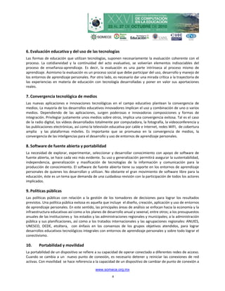 6. Evaluación educativa y del uso de las tecnologías
Las formas de educación que utilizan tecnologías, suponen necesariamente la evaluación coherente con el
proceso. La cotidianeidad y la continuidad del acto evaluativo, se volverían elementos indisociables del
proceso de enseñanza-aprendizaje. Es decir, la evaluación es una parte intrínseca al proceso mismo de
aprendizaje. Asimismo la evaluación es un proceso social que debe participar del uso, desarrollo y manejo de
los entornos de aprendizaje personales. Por otro lado, es necesario dar una mirada crítica a la trayectoria de
las experiencias en materia de educación con tecnología desarrolladas y poner en valor sus aportaciones
reales.

7. Convergencia tecnológica de medios
Las nuevas aplicaciones e innovaciones tecnológicas en el campo educativo plantean la convergencia de
medios. La mayoría de los desarrollos educativos innovadores implican el uso y combinación de uno o varios
medios. Dependiendo de las aplicaciones, surgen poderosas e innovadoras composiciones y formas de
integración. Privilegiar justamente unos medios sobre otros, implica una convergencia exitosa. Tal es el caso
de la radio digital, los vídeos desarrollados totalmente por computadora, la fotografía, la videoconferencia y
las publicaciones electrónicas, así como la televisión educativa por cable e Internet, redes WIFI, de cobertura
amplia y las plataformas móviles. Es importante que se promueva en la convergencia de medios, la
convergencia de las inteligencias para el desarrollo y uso de entornos de aprendizaje personales.

8. Software de fuente abierta y portabilidad
La necesidad de explorar, experimentar, seleccionar y desarrollar conocimiento con apoyo de software de
fuente abierta, se hace cada vez más evidente. Su uso y generalización permitirá asegurar la sustentabilidad,
independencia, generalización y masificación de tecnologías de la información y comunicación para la
producción de conocimiento. El software de fuente abierta tiene su soporte en los entornos de aprendizaje
personales de quienes los desarrollan y utilizan. No obstante el gran movimiento de software libre para la
educación, éste es un tema que demanda de una cuidadosa revisión con la participación de todos los actores
implicados.

9. Políticas públicas
Las políticas públicas con relación a la gestión de los tomadores de decisiones para lograr los resultados
previstos. Una política pública exitosa es aquella que incluye el diseño, creación, aplicación y uso de entornos
de aprendizaje personales. En este sentido, las principales áreas de análisis se enfocan hacia la economía y la
infraestructura educativas así como a los planes de desarrollo anual y sexenal, entre otros; a los presupuestos
anuales de las instituciones y los estados y las administraciones regionales y municipales; a la administración
pública y sus planificaciones, así como a los tratados internacionales y las agrupaciones regionales: ANUIES,
UNESCO, OCDE, etcétera, con énfasis en los consensos de los grupos objetivos atendidos, para lograr
desarrollos educativos tecnológicos integrales con entornos de aprendizaje personales y sobre todo lograr el
conectivismo.

10.     Portabilidad y movilidad
La portabilidad de un dispositivo se refiere a su capacidad de operar conectado a diferentes redes de acceso.
Cuando se cambia a un nuevo punto de conexión, es necesario detener y reiniciar las conexiones de red
activas. Con movilidad se hace referencia a la capacidad de un dispositivo de cambiar de punto de conexión a

                                            www.somece.org.mx
                                                       4
 