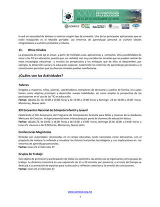 la red sin necesidad de detener o reiniciar ningún tipo de conexión. Una de las principales aplicaciones que se
están trabajando es el Moodle portable. Los entornos de aprendizaje personal se vuelven ideales
integrándolos a sustratos portables y móviles.

11.     Otras miradas
La propuesta de este eje es situar, a partir de múltiples usos, aplicaciones y contextos, otras posibilidades de
mirar a las TIC en educación, puesto que, en realidad, son muy variadas las miradas que se pueden realizar de
estas tecnologías educativas y muchas las perspectivas y los enfoques que de ellas se desprenden, por
ejemplo, la dimensión social y la educación especial. Justamente los entornos de aprendizaje personales y el
conectivismo permiten que las diversas miradas puedan manifestarse.

¿Cuáles son las Actividades?

Talleres
Dirigidos a maestros, niños, jóvenes, coordinadores, tomadores de decisiones y padres de familia; los cuales
tienen como objetivo promover y desarrollar nuevas habilidades, así como ampliar la perspectiva de los
participantes en el uso de las TIC en educación.
Fechas: sábado 23, de 10:00 a 14:00 horas y de 15:00 a 19:00 horas y domingo 24 de 10:00 a 14:00 horas.
Monterrey, Nuevo León.

XIX Encuentro Nacional de Cómputo Infantil y Juvenil
Celebrando el XIX Aniversario del Programa de Computación Gratuita para Niños y Jóvenes de la Academia
Mexicana de Ciencias. Incluye presentaciones interactivas por parte de alumnos de educación básica.
Fechas: sábado 23, de 10:00 a 14:00 horas y de 15:00 a 19:00 horas, domingo 24 de 10:00 a 14:00 horas y
lunes 25 clausura a las 9:00 horas, Monterrey, Nuevo León.

Conferencias Magistrales
Dictadas por autoridades reconocidas en el campo educativo, tanto nacionales como extranjeras, con el
propósito de motivar la reflexión y visualizar los futuros horizontes tecnológicos y sus implicaciones en los
entornos de aprendizaje personales.
Fechas: lunes 25 al miércoles 27.

Grupos de Trabajo
Con objeto de promover la participación de todos los asistentes, las ponencias se organizarán como grupos de
trabajo. La dinámica consistirá en una exposición de 15 a 20 minutos por ponencia, y el resto del tiempo se
dedicará a la animación de espacios para la discusión y reflexión colectivas y la emisión de conclusiones.
Fechas: lunes 25 al miércoles 27.




                                            www.somece.org.mx
                                                       5
 