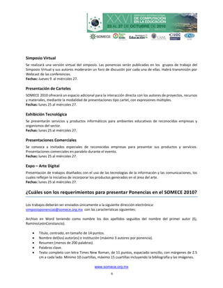 Simposio Virtual
Se realizará una versión virtual del simposio. Las ponencias serán publicadas en los grupos de trabajo del
Simposio Virtual y sus autores moderarán un foro de discusión por cada una de ellas. Habrá transmisión por
Webcast de las conferencias.
Fechas: Jueves 9 al miércoles 27.

Presentación de Carteles
SOMECE 2010 ofrecerá un espacio adicional para la interacción directa con los autores de proyectos, recursos
y materiales, mediante la modalidad de presentaciones tipo cartel, con expresiones múltiples.
Fechas: lunes 25 al miércoles 27.

Exhibición Tecnológica
Se presentarán servicios y productos informáticos para ambientes educativos de reconocidas empresas y
organismos del sector.
Fechas: lunes 25 al miércoles 27.

Presentaciones Comerciales
Se convoca a invitados especiales de reconocidas empresas para presentar sus productos y servicios.
Presentaciones comerciales en paralelo durante el evento.
Fechas: lunes 25 al miércoles 27.

Expo – Arte Digital
Presentación de trabajos diseñados con el uso de las tecnologías de la información y las comunicaciones, los
cuales reflejan la iniciativa de incorporar los productos generados en el área del arte.
Fechas: lunes 25 al miércoles 27.

¿Cuáles son los requerimientos para presentar Ponencias en el SOMECE 2010?

Los trabajos deberán ser enviados únicamente a la siguiente dirección electrónica:
simposioponencias@somece.org.mx con las características siguientes:

Archivo en Word teniendo como nombre los dos apellidos seguidos del nombre del primer autor (Ej.
RamírezLeónConstancio).

       Título, centrado, en tamaño de 14 puntos.
       Nombre del(los) autor(es) e Institución (máximo 3 autores por ponencia).
       Resumen (menos de 200 palabras).
       Palabras clave.
       Texto completo con letra Times New Roman, de 11 puntos, espaciado sencillo, con márgenes de 2.5
        cm a cada lado. Mínimo 10 cuartillas, máximo 15 cuartillas incluyendo la bibliografía y las imágenes.

                                            www.somece.org.mx
                                                      6
 