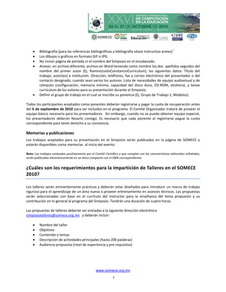     Bibliografía (para las referencias bibliográficas y bibliografía véase instructivo anexo).i
        Los dibujos o gráficos en formato GIF o JPG.
        No incluir página de portada ni el nombre del Simposio en el encabezado.
        Anexar, en archivo diferente, archivo en Word teniendo como nombre los dos apellidos seguidos del
         nombre del primer autor (Ej. RamírezLeónConstancioCurriculum), los siguientes datos: Título del
         trabajo; autor(es) e institución. Dirección, teléfonos, fax y correo electrónico del presentador o del
         contacto designado, cuando sean varios los autores. Lista de necesidades de equipo audiovisual y de
         cómputo (configuración, memoria mínima, capacidad del disco duro, CD-ROM, etcétera), y breve
         currículum de los autores para su presentación durante el Simposio.
        Definir el grupo de trabajo en el cual se inscribe su ponencia (Ej. Grupo de Trabajo 1, Modelos).

Todos los participantes aceptados como ponentes deberán registrarse y pagar la cuota de recuperación antes
del 6 de septiembre de 2010 para ser incluidos en el programa. El Comité Organizador tratará de proveer el
equipo básico necesario para los presentadores. Sin embargo, cuando no se pueda obtener equipo especial,
los presentadores deberán llevarlo consigo. Es necesario que cada ponente al registrarse pague la cuota
correspondiente para tener derecho a su constancia.

Memorias y publicaciones
Los trabajos aceptados para su presentación en el Simposio serán publicados en la página de SOMECE y
estarán disponibles como memorias al inicio del evento.

Nota: Los trabajos evaluados positivamente por el Comité Científico y que cumplan con las características editoriales señaladas,
serán publicados electrónicamente en un disco compacto con el ISBN correspondiente.


¿Cuáles son los requerimientos para la Impartición de Talleres en el SOMECE
2010?

Los talleres serán eminentemente prácticos y deberán estar diseñados para introducir un marco de trabajo
riguroso para el aprendizaje de un área nueva o proveer entrenamiento en avances técnicos. Las propuestas
serán seleccionadas con base en el currículo del instructor para la enseñanza del tema propuesto y su
contribución en lo general al programa del Simposio. Tendrán una duración de cuatro horas.

Las propuestas de talleres deberán ser enviadas a la siguiente dirección electrónica
simposiotalleres@somece.org.mx y deberán incluir:

        Nombre del taller
        Objetivos
        Contenido o temas
        Descripción de actividades principales (hasta 200 palabras)
        Audiencia propuesta (nivel de experiencia y pre-requisitos)




                                                   www.somece.org.mx
                                                               7
 
