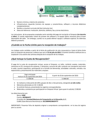    Número mínimo y máximo de asistentes
       Infraestructura requerida (número de equipos y características, software y recursos didácticos
        complementarios)
       Nombre y resumen curricular del (los) instructor (es)
       Datos de referencia: institución, domicilio, teléfono, fax y correo electrónico.

Los instructores de las propuestas aceptadas serán eximidos del pago de inscripción al Simposio (sin derecho
a taller). El comité organizador tratará de proveer del software y el equipo básico necesario para el buen
desempeño del taller. Sin embargo, cuando no se pueda obtener equipo o software especial, los talleristas
deberán proveerlo.

¿Cuándo es la Fecha Límite para la recepción de trabajos?

Los trabajos serán recibidos a partir de la fecha de publicación de esta convocatoria y hasta la fecha límite
para la recepción de ponencias y talleres que será el 31 de julio de 2010. El Comité Científico notificará de su
aceptación a los autores dos semanas después de la recepción de los trabajos.

¿Qué incluye la Cuota de Recuperación?

El pago de la cuota de recuperación incluye: acceso al Simposio, un taller, recibirán carpeta, materiales,
memorias en CD, constancia de asistente, 2 alimentos y servicio de café; contarán con transporte local entre
la sede y puntos específicos, participación en el brindis de bienvenida, actividades culturales, entrada a las
exposiciones y presentaciones de materiales y equipos.

                    Pago anticipado
                                                             A partir de 26 de septiembre del 2010
          Hasta el 25 de septiembre del 2010
                       $ 1300.00                                            $ 1800.00

       Se realizará un descuento del 20% a grupos de diez o más personas, otorgando un sólo recibo.
       Memorias adicionales en CD: $ 100.00
       Se emitirán facturas, presentando los registros correspondientes.
       Materiales y constancia por participación en Simposio Virtual (para quien lo solicite): $ 500.00

Los datos bancarios son:
        Banco: HSBC
        Cuenta: 4023862477
        A nombre de: Sociedad Mexicana de Computación en la Educación, A. C.
        CLABE (Clave Bancaria Electrónica) es: 021180040238624777

IMPORTANTE: Presentar ficha de depósito original o comprobante correspondiente en la área de registro
para su acceso.




                                            www.somece.org.mx
                                                       8
 