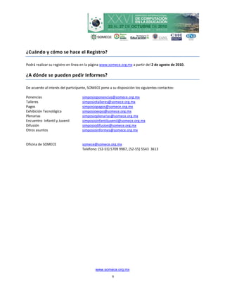 ¿Cuándo y cómo se hace el Registro?

Podrá realizar su registro en línea en la página www.somece.org.mx a partir del 2 de agosto de 2010.

¿A dónde se pueden pedir Informes?

De acuerdo al interés del participante, SOMECE pone a su disposición los siguientes contactos:

Ponencias                          simposioponencias@somece.org.mx
Talleres                           simposiotalleres@somece.org.mx
Pagos                              simposiopagos@somece.org.mx
Exhibición Tecnológica             simposioexpo@somece.org.mx
Plenarias                          simposioplenarias@somece.org.mx
Encuentro Infantil y Juvenil       simposioinfantiljuvenil@somece.org.mx
Difusión                           simposiodifusion@somece.org.mx
Otros asuntos                      simposioinformes@somece.org.mx


Oficina de SOMECE                  somece@somece.org.mx
                                   Teléfono: (52-55) 5709 9987, (52-55) 5543 3613




                                            www.somece.org.mx
                                                      9
 