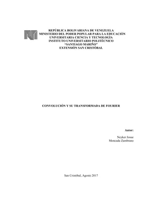 REPÚBLICA BOLIVARIANA DE VENEZUELA
MINISTERIO DEL PODER POPULAR PARA LA EDUCACIÒN
UNIVERSITARIA CIENCIA Y TECNOLOGÌA
INSTITUTO UNIVERSITARIO POLITÉCNICO
“SANTIAGO MARIÑO”
EXTENSIÓN SAN CRISTÓBAL
CONVOLUCIÓN Y SU TRANSFORMADA DE FOURIER
Autor:
Neyker Josue
Moncada Zambrano
San Cristóbal, Agosto 2017
 
