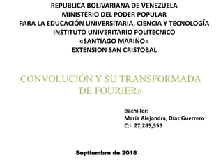 REPUBLICA BOLIVARIANA DE VENEZUELA
MINISTERIO DEL PODER POPULAR
PARA LA EDUCACIÓN UNIVERSITARIA, CIENCIA Y TECNOLOGÍA
INSTITUTO UNIVERITARIO POLITECNICO
«SANTIAGO MARIÑO»
EXTENSION SAN CRISTOBAL
CONVOLUCIÓN Y SU TRANSFORMADA
DE FOURIER»
Septiembre de 2018
Bachiller:
María Alejandra, Díaz Guerrero
C:I: 27,285,355
 
