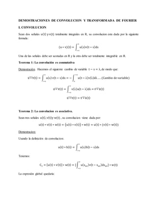 DEMOSTRACIONES DE CONVOLUCION Y TRANSFORMADA DE FOURIER
I. CONVOLUCION
Sean dos señales u(t) y v(t) totalmente integrales en R, su convolucion esta dada por la siguiente
formula:
(u ∗ v)(t) = ∫ u(s)v(t − s)ds
∞
−∞
Una de las señales debe ser acotadas en R y la otra debe ser totalmente integrable en R.
Teorema 1: La convolución es conmutativa
Demostración. Hacemos el siguiente cambio de variable t − s = λ, de modo que:
u ∗ v̂(t) = ∫ u(s)
∞
−∞
v(t − s)ds = − ∫ u(t − λ)v(λ)dλ
−∞
∞
…. (Cambio de variable)
u ∗ v̂(t) = ∫ v(λ)u(t − λ)dλ =
∞
−∞
v ∗ û(t)
u ∗ v̂(t) = v ∗ û(t)
Teorema 2: La convolucion es asociativa.
Sean tres señales u(t), v(t)y w(t) , su convolucion viene dada por:
u(t) ∗ v(t) ∗ w(t) = (u(t) ∗ v(t)) ∗ w(t) = u(t) ∗ (v(t) ∗ w(t))
Demostracion:
Usando la definición de convolucion:
u(t) ∗ h(t) = ∫ u(s)h(t − s)ds
∞
−∞
Tenemos:
C1 = [u(t) ∗ v(t)]∗ w(t) = [∫ u(suv)v(t − suv)dsuv] ∗ w(t)
∞
−∞
La expresión global quedaría:
 