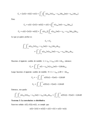 C1 = [u(t) ∗ v(t)] ∗ w(t) = ∫ [∫ u(suv)v(svw − suv)dsuv]w(t − svw)
∞
−∞
∞
−∞
dsvw]
Para:
C2 = u(t) ∗ [v(t) ∗ w(t)] = u(t) ∗ [∫ v(svw)w(t − svw)dsvw]
∞
−∞
C2 = u(t) ∗ [v(t) ∗ w(t)] = ∫ u(suv)[
∞
−∞
∫ v(svw)w(t − suv − svw)dsvw]dsuv
∞
−∞
Lo que yo quiero probar es:
C1 = C2
∫ ∫ u(suv)v(svw − suv)w(t − svw)
∞
−∞
∞
−∞
dsuvdsvw
= ∫ ∫ u(suv)v(svw)w(t − suv − svw)dsvwdsuv
∞
−∞
∞
−∞
Hacemos el siguiente cambio de variable: λ = suv + svw y dλ = dsuv entonces:
C2 = ∫ ∫ u(λ − svw)v(
∞
−∞
∞
−∞
svw)w(t − λ)dλdsvw
Luego hacemos el siguiente cambio de variable: θ = λ − svw y dθ = −dsvw
C2 = −∫ ∫ u(θ)v(λ−
−∞
∞
∞
−∞
θ)w(t − λ)dλdθ
C2 = ∫ ∫ u(θ)v(λ−
−∞
−∞
∞
−∞
θ)w(t − λ)dλdθ
Entonces, nos queda:
∫ ∫ u(suv)v(svw − suv)w(t − svw)
∞
−∞
∞
−∞
dsuvdsvw = ∫ ∫ u(θ)v(λ −
−∞
−∞
∞
−∞
θ)w(t − λ)dλdθ
Teorema 3: La convolucion es distributiva
Sean tres señales u(t), v(t)y w(t) , se cumple que:
u(t) ∗ [v(t) + w(t)] = u(t) ∗ v(t) + u(t) ∗ w(t)
 