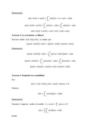 Demostración:
u(t) ∗ [v(t) + w(t)] = ∫ u(t)[v(t− s) + w(t − s)]ds
∞
−∞
u(t) ∗ [v(t) + w(t)] = ∫ u(t)v(t − s)ds
∞
−∞
+ ∫ u(t)w(t − s)ds
∞
−∞
u(t) ∗ [v(t) + w(t)] = u(t) ∗ v(t) + u(t) ∗ w(t)
Teorema 4: La convolucion es bilineal
Sean tres señales u(t), v(t)y w(t) , se cumple que:
(αu(t) + βv(t)) ∗ w(t) = α(u(t) ∗ w(t)) + β(v(t) ∗ w(t))
Demostración:
(αu(t) + βv(t)) ∗ w(t) = ∫ (αu(s)+ βv(s))w(t − s)ds
∞
−∞
(αu(t) + βv(t)) = ∫ αu(s)w(t − s)ds+ ∫ βv(s)w(t − s)ds
∞
−∞
∞
−∞
(αu(t) + βv(t)) = α(u(t) ∗ w(t) + β(v(t) ∗ w(t))
Teorema 5: Propiedad de escalabilidad
Sea:
y(t) = u(t) ∗ h(t) y z(t) = u(at) ∗ h(at), a > 0
Entonces:
z(t) = ∫ u(as)h(a(t − s))ds
∞
−∞
Demostración:
Haciendo el siguiente cambio de variable: λ = as, ds =
dλ
a
, para a > 0
z(t) =
1
a
∫ u(λ)h(at − λ)dλ
∞
−∞
Donde:
 