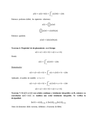 y(t) = u(t) ∗ h(t) = ∫ u(s)h(t − s)ds
∞
−∞
Entonces podemos definir, las siguientes relaciones:
z(t) = (
1
a
) y(at)
(
1
a
) y(at) = u(at)h(at)
Entonces quedaría:
y(at) = |a|u(at)h(at)
Teorema 6: Propiedad de desplazamiento en el tiempo
u(t + a) ∗ v(t + b) = z(t + a + b)
Donde:
z(t) = ∫ u(s)v(t − s)ds
∞
−∞
Demostración:
u(t + a) ∗ v(t + b) = ∫ u(s + a)v(t + b − s)ds
∞
−∞
Aplicando el cambio de variable: s + a = r
u(t + a) ∗ v(t + b) = ∫ u(r)v(t + a + b − r)dr
∞
−∞
u(t + a) ∗ v(t + b) = z(t + a + b)
Teorema 7: Si 𝒖( 𝒕) 𝒚 𝒗(𝒕) son señales continuas y totalmente integrables en R, entonces su
convolucion 𝒖( 𝒕) ∗ 𝒗(𝒕) es tambien una señal totalmente integrable. Se verifica la
desigualdad.
‖ 𝑢( 𝑡) ∗ 𝑣(𝑡)‖ 𝐿1
(𝑅) ≤ ‖ 𝑢(𝑡)‖ 𝐿1
(𝑅)‖ 𝑣(𝑡)‖ 𝐿1
(𝑅)
Antes de demostrar dicho teorema, definimos el teorema de fubini.
 