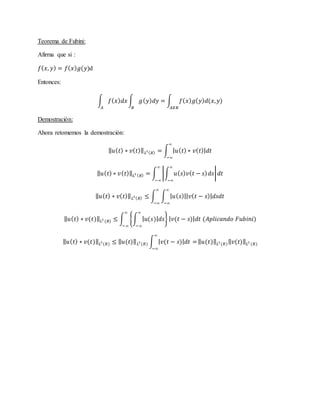 Teorema de Fubini:
Afirma que si :
𝑓( 𝑥, 𝑦) = 𝑓( 𝑥) 𝑔(𝑦)d
Entonces:
∫ 𝑓( 𝑥) 𝑑𝑥 ∫ 𝑔( 𝑦) 𝑑𝑦 = ∫ 𝑓( 𝑥) 𝑔( 𝑦) 𝑑(𝑥, 𝑦)
𝐴𝑋𝐵𝐵𝐴
Demostración:
Ahora retomemos la demostración:
‖ 𝑢( 𝑡) ∗ 𝑣( 𝑡)‖ 𝐿1( 𝑅) = ∫ | 𝑢( 𝑡) ∗ 𝑣( 𝑡)| 𝑑𝑡
∞
−∞
‖ 𝑢( 𝑡) ∗ 𝑣( 𝑡)‖ 𝐿1 ( 𝑅) = ∫ |∫ 𝑢( 𝑠) 𝑣( 𝑡 − 𝑠) 𝑑𝑠
∞
−∞
| 𝑑𝑡
∞
−∞
‖ 𝑢( 𝑡) ∗ 𝑣( 𝑡)‖ 𝐿1( 𝑅) ≤ ∫ ∫ | 𝑢( 𝑠)|| 𝑣( 𝑡 − 𝑠)| 𝑑𝑠𝑑𝑡
∞
−∞
∞
−∞
‖ 𝑢( 𝑡) ∗ 𝑣(𝑡)‖ 𝐿1
(𝑅) ≤ ∫ {∫ | 𝑢(𝑠)| 𝑑𝑠
∞
−∞
} | 𝑣(𝑡 − 𝑠)| 𝑑𝑡 (𝐴𝑝𝑙𝑖𝑐𝑎𝑛𝑑𝑜 𝐹𝑢𝑏𝑖𝑛𝑖)
∞
−∞
‖ 𝑢( 𝑡) ∗ 𝑣(𝑡)‖ 𝐿1
(𝑅) ≤ ‖ 𝑢(𝑡)‖ 𝐿1
(𝑅) ∫ | 𝑣(𝑡 − 𝑠)| 𝑑𝑡 =
∞
−∞
‖ 𝑢(𝑡)‖ 𝐿1
(𝑅)‖ 𝑣(𝑡)‖ 𝐿1
(𝑅)
 