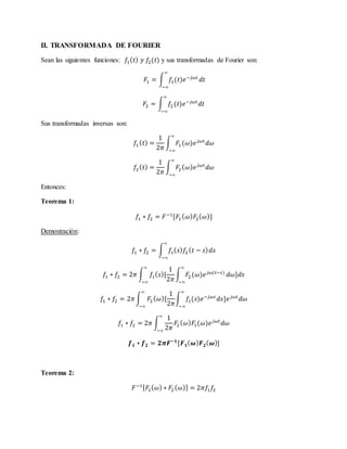 II. TRANSFORMADA DE FOURIER
Sean las siguientes funciones: 𝑓1( 𝑡) 𝑦 𝑓2(𝑡) y sus transformadas de Fourier son:
𝐹1 = ∫ 𝑓1(𝑡)𝑒−𝑗𝜔𝑡
𝑑𝑡
∞
−∞
𝐹2 = ∫ 𝑓2(𝑡)𝑒−𝑗𝜔𝑡
𝑑𝑡
∞
−∞
Sus transformadas inversas son:
𝑓1( 𝑡) =
1
2𝜋
∫ 𝐹1 (𝜔)𝑒 𝑗𝜔𝑡
𝑑𝜔
∞
−∞
𝑓2( 𝑡) =
1
2𝜋
∫ 𝐹2 ( 𝜔) 𝑒 𝑗𝜔𝑡
𝑑𝜔
∞
−∞
Entonces:
Teorema 1:
𝑓1 ∗ 𝑓2 = 𝐹−1
[𝐹1 ( 𝜔) 𝐹2( 𝜔)]
Demostración:
𝑓1 ∗ 𝑓2 = ∫ 𝑓1( 𝑠) 𝑓2( 𝑡 − 𝑠) 𝑑𝑠
∞
−∞
𝑓1 ∗ 𝑓2 = 2𝜋 ∫ 𝑓1( 𝑠)[
1
2𝜋
∫ 𝐹2(𝜔)𝑒 𝑗𝜔(𝑡−𝑠)
∞
−∞
∞
−∞
𝑑𝜔]𝑑𝑠
𝑓1 ∗ 𝑓2 = 2𝜋 ∫ 𝐹2( 𝜔)[
1
2𝜋
∫ 𝑓1(𝑠)𝑒−𝑗𝜔𝑠
𝑑𝑠]𝑒 𝑗𝜔𝑡
𝑑𝜔
∞
−∞
∞
−∞
𝑓1 ∗ 𝑓2 = 2𝜋 ∫
1
2𝜋
𝐹2( 𝜔) 𝐹1(𝜔)𝑒 𝑗𝜔𝑡
𝑑𝜔
∞
−∞
𝒇 𝟏 ∗ 𝒇 𝟐 = 𝟐𝝅𝑭−𝟏
[𝑭 𝟏( 𝝎) 𝑭 𝟐( 𝝎)]
Teorema 2:
𝐹−1[ 𝐹1( 𝜔) ∗ 𝐹2( 𝜔)] = 2𝜋𝑓1 𝑓2
 