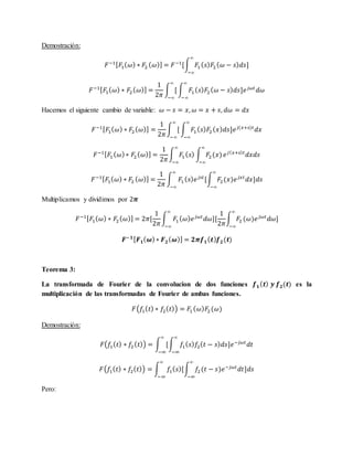 Demostración:
𝐹−1[ 𝐹1( 𝜔) ∗ 𝐹2 ( 𝜔)] = 𝐹−1
[∫ 𝐹1( 𝑠) 𝐹2( 𝜔 − 𝑠) 𝑑𝑠]
∞
−∞
𝐹−1[ 𝐹1( 𝜔) ∗ 𝐹2( 𝜔)] =
1
2𝜋
∫ [
∞
−∞
∫ 𝐹1( 𝑠) 𝐹2 ( 𝜔 − 𝑠) 𝑑𝑠]𝑒 𝑗𝜔𝑡
𝑑𝜔
∞
−∞
Hacemos el siguiente cambio de variable: 𝜔 − 𝑠 = 𝑥, 𝜔 = 𝑥 + 𝑠, 𝑑𝜔 = 𝑑𝑥
𝐹−1[ 𝐹1( 𝜔) ∗ 𝐹2( 𝜔)] =
1
2𝜋
∫ [
∞
−∞
∫ 𝐹1 ( 𝑠) 𝐹2( 𝑥) 𝑑𝑠]𝑒 𝑗(𝑥+𝑠)𝑡
𝑑𝑥
∞
−∞
𝐹−1[ 𝐹1 ( 𝜔)∗ 𝐹2 ( 𝜔)] =
1
2𝜋
∫ 𝐹1 ( 𝑠)
∞
−∞
∫ 𝐹2(𝑥)
∞
−∞
𝑒 𝑗( 𝑥+𝑠) 𝑡
𝑑𝑥𝑑𝑠
𝐹−1[ 𝐹1( 𝜔) ∗ 𝐹2 ( 𝜔)] =
1
2𝜋
∫ 𝐹1 ( 𝑠) 𝑒 𝑗𝑠𝑡
[∫ 𝐹2(𝑥)𝑒 𝑗𝑥𝑡
𝑑𝑥]𝑑𝑠
∞
−∞
∞
−∞
Multiplicamos y dividimos por 2𝝅
𝐹−1[ 𝐹1( 𝜔) ∗ 𝐹2( 𝜔)] = 2𝜋[
1
2𝜋
∫ 𝐹1( 𝜔) 𝑒 𝑗𝜔𝑡
𝑑𝜔][
1
2𝜋
∫ 𝐹2 (𝜔)𝑒 𝑗𝜔𝑡
𝑑𝜔]
∞
−∞
∞
−∞
𝑭−𝟏[ 𝑭 𝟏( 𝝎)∗ 𝑭 𝟐( 𝝎)] = 𝟐𝝅𝒇 𝟏( 𝒕) 𝒇 𝟐(𝒕)
Teorema 3:
La transformada de Fourier de la convolucion de dos funciones 𝒇 𝟏( 𝒕) 𝒚 𝒇 𝟐(𝒕) es la
multiplicación de las transformadas de Fourier de ambas funciones.
𝐹(𝑓1( 𝑡) ∗ 𝑓2( 𝑡)) = 𝐹1( 𝜔) 𝐹2 (𝜔)
Demostración:
𝐹(𝑓1( 𝑡) ∗ 𝑓2( 𝑡)) = ∫ [∫ 𝑓1( 𝑠) 𝑓2( 𝑡 − 𝑠) 𝑑𝑠]𝑒−𝑗𝜔𝑡
𝑑𝑡
∞
−∞
∞
−∞
𝐹(𝑓1( 𝑡) ∗ 𝑓2( 𝑡)) = ∫ 𝑓1( 𝑠)[∫ 𝑓2(𝑡 − 𝑠)𝑒−𝑗𝜔𝑡
𝑑𝑡]𝑑𝑠
∞
−∞
∞
−∞
Pero:
 