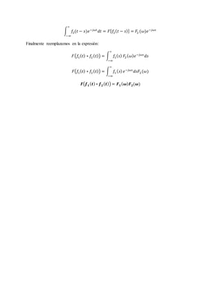 ∫ 𝑓2(𝑡 − 𝑠)𝑒−𝑗𝜔𝑡
𝑑𝑡
∞
−∞
= 𝐹[ 𝑓2( 𝑡 − 𝑠)] = 𝐹2 (𝜔)𝑒−𝑗𝜔𝑠
Finalmente reemplazamos en la expresión:
𝐹(𝑓1( 𝑡) ∗ 𝑓2 ( 𝑡)) = ∫ 𝑓1( 𝑠)
∞
−∞
𝐹2( 𝜔) 𝑒−𝑗𝜔𝑠
𝑑𝑠
𝐹(𝑓1( 𝑡) ∗ 𝑓2 ( 𝑡)) = ∫ 𝑓1 ( 𝑠)
∞
−∞
𝑒−𝑗𝜔𝑠
𝑑𝑠𝐹2(𝜔)
𝑭(𝒇 𝟏( 𝒕)∗ 𝒇 𝟐( 𝒕)) = 𝑭 𝟏( 𝝎) 𝑭 𝟐(𝝎)
 