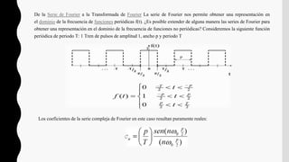 De la Serie de Fourier a la Transformada de Fourier La serie de Fourier nos permite obtener una representación en
el dominio de la frecuencia de funciones periódicas f(t). ¿Es posible extender de alguna manera las series de Fourier para
obtener una representación en el dominio de la frecuencia de funciones no periódicas? Consideremos la siguiente función
periódica de periodo T: 1 Tren de pulsos de amplitud 1, ancho p y periodo T
Los coeficientes de la serie compleja de Fourier en este caso resultan puramente reales:
 