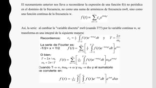 El razonamiento anterior nos lleva a reconsiderar la expresión de una función f(t) no periódica
en el dominio de la frecuencia, no como una suma de armónicos de frecuencia nw0, sino como
una función continua de la frecuencia w.
Así, la serie: al cambiar la "variable discreta" nw0 (cuando T??) por la variable continua w, se
transforma en una integral de la siguiente manera:
 
