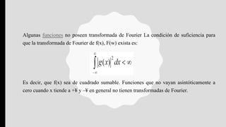 Algunas funciones no poseen transformada de Fourier La condición de suficiencia para
que la transformada de Fourier de f(x), F(w) exista es:
Es decir, que f(x) sea de cuadrado sumable. Funciones que no vayan asintóticamente a
cero cuando x tiende a +¥ y –¥ en general no tienen transformadas de Fourier.
 