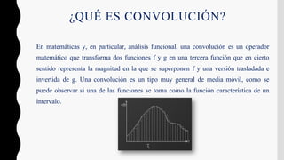 ¿QUÉ ES CONVOLUCIÓN?
En matemáticas y, en particular, análisis funcional, una convolución es un operador
matemático que transforma dos funciones f y g en una tercera función que en cierto
sentido representa la magnitud en la que se superponen f y una versión trasladada e
invertida de g. Una convolución es un tipo muy general de media móvil, como se
puede observar si una de las funciones se toma como la función característica de un
intervalo.
 