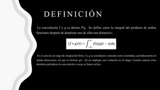 DEFINICIÓN
La convolución f y g se denota f*g . Se define como la integral del producto de ambas
funciones después de desplazar una de ellas una distancia t.
En el caso de un rango de integración finito, f y g se consideran a menudo como extendidas, periódicamente en
ambas direcciones, tal que el término g(t - η) no implique una violación en el rango. Cuando usamos estos
dominios periódicos la convolución a veces se llama cíclica.
 