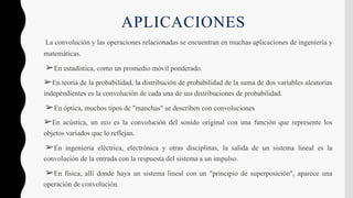 APLICACIONES
La convolución y las operaciones relacionadas se encuentran en muchas aplicaciones de ingeniería y
matemáticas.
➢En estadística, como un promedio móvil ponderado.
➢En teoría de la probabilidad, la distribución de probabilidad de la suma de dos variables aleatorias
independientes es la convolución de cada una de sus distribuciones de probabilidad.
➢En óptica, muchos tipos de "manchas" se describen con convoluciones
➢En acústica, un eco es la convolución del sonido original con una función que represente los
objetos variados que lo reflejan.
➢En ingeniería eléctrica, electrónica y otras disciplinas, la salida de un sistema lineal es la
convolución de la entrada con la respuesta del sistema a un impulso.
➢En física, allí donde haya un sistema lineal con un "principio de superposición", aparece una
operación de convolución.
 