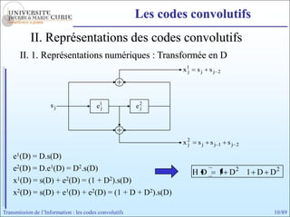 Les codes convolutifs
            II. Représentations des codes convolutifs
       II. 1. Représentations numériques : Transformée en D
                                                                x1
                                                                 j   sj   sj   2




                    sj                   e1
                                          j             e2
                                                         j




                                                                x2
                                                                 j   sj   sj   1   sj   2

    e1(D) = D.s(D)
    e2(D) = D.e1(D) = D2.s(D)                                        HD        1 D2 1 D D2
    x1(D) = s(D) + e2(D) = (1 + D2).s(D)
    x2(D) = s(D) + e1(D) + e2(D) = (1 + D + D2).s(D)

Transmission de l’Information : les codes convolutifs                                       10/89
 