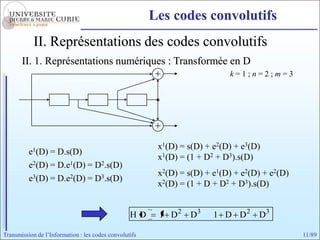 Les codes convolutifs
            II. Représentations des codes convolutifs
       II. 1. Représentations numériques : Transformée en D
                                                                            k=1;n=2;m=3




                                                         x1(D) = s(D) + e2(D) + e3(D)
          e1(D) = D.s(D)
                                                         x1(D) = (1 + D2 + D3).s(D)
          e2(D) = D.e1(D) = D2.s(D)
                                                         x2(D) = s(D) + e1(D) + e2(D) + e2(D)
          e3(D) = D.e2(D) = D3.s(D)
                                                         x2(D) = (1 + D + D2 + D3).s(D)


                                                  HD     1 D2    D3     1 D D2      D3

Transmission de l’Information : les codes convolutifs                                           11/89
 