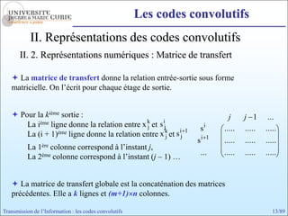 Les codes convolutifs
            II. Représentations des codes convolutifs
       II. 2. Représentations numériques : Matrice de transfert

    La matrice de transfert donne la relation entrée-sortie sous forme
   matricielle. On l’écrit pour chaque étage de sortie.


    Pour la kième sortie :                                                      j     j 1      ...
       La ième ligne donne la relation entre x k et s ij
                                               j                      si       .....   .....   .....
       La (i + 1) ème ligne donne la relation entre x k et s i   1
                                                        j    j
                                                                     si    1
                                                                               .....   .....   .....
          La     colonne correspond à l’instant j,
               1ère
                                                                      ...      .....   .....   .....
          La 2ème colonne correspond à l’instant (j – 1) …


    La matrice de transfert globale est la concaténation des matrices
   précédentes. Elle a k lignes et (m+1) n colonnes.

Transmission de l’Information : les codes convolutifs                                             13/89
 